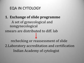 EQA IN CYTOLOGY

1. Exchange of slide programme
    A set of gynecological and
   nongynecological
smears are distributed to diff. lab

   rechecking or reassessment of slide
2.Laboratory accreditation and certification
     Indian Academy of cytologist
 