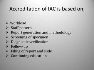 Accreditation of IAC is based on,

   Workload
   Staff pattern
   Report generation and methodology
   Screening of specimen
   Diagnostic verification
   Follow-up
   Filing of report and slide
   Continuing education
 