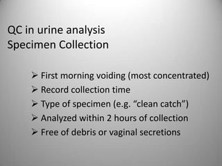 QC in urine analysis
Specimen Collection

     First morning voiding (most concentrated)
     Record collection time
     Type of specimen (e.g. “clean catch”)
     Analyzed within 2 hours of collection
     Free of debris or vaginal secretions
 