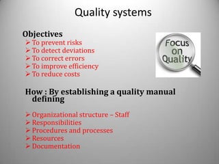 Quality systems
Objectives
 To prevent risks
 To detect deviations
 To correct errors
 To improve efficiency
 To reduce costs

How : By establishing a quality manual
 defining
 Organizational structure – Staff
 Responsibilities
 Procedures and processes
 Resources
 Documentation
 