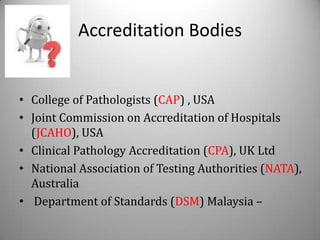 Accreditation Bodies


• College of Pathologists (CAP) , USA
• Joint Commission on Accreditation of Hospitals
  (JCAHO), USA
• Clinical Pathology Accreditation (CPA), UK Ltd
• National Association of Testing Authorities (NATA),
  Australia
• Department of Standards (DSM) Malaysia –
 