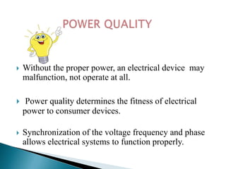 

Without the proper power, an electrical device may
malfunction, not operate at all.



Power quality determines the fitness of electrical
power to consumer devices.



Synchronization of the voltage frequency and phase
allows electrical systems to function properly.

 