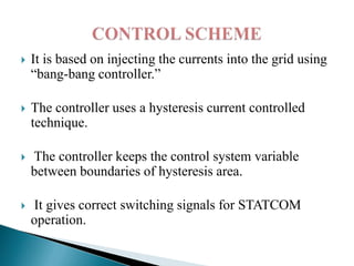 

It is based on injecting the currents into the grid using
“bang-bang controller.”



The controller uses a hysteresis current controlled
technique.



The controller keeps the control system variable
between boundaries of hysteresis area.



It gives correct switching signals for STATCOM
operation.

 