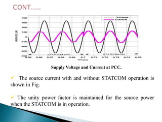Supply Voltage and Current at PCC.

 The source current with and without STATCOM operation is
shown in Fig.
 The unity power factor is maintained for the source power
when the STATCOM is in operation.

 