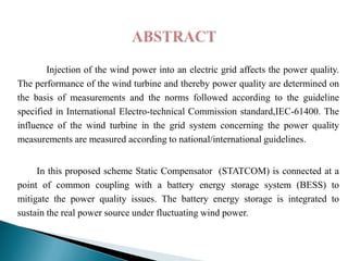 Injection of the wind power into an electric grid affects the power quality.
The performance of the wind turbine and thereby power quality are determined on
the basis of measurements and the norms followed according to the guideline
specified in International Electro-technical Commission standard,IEC-61400. The
influence of the wind turbine in the grid system concerning the power quality
measurements are measured according to national/international guidelines.
In this proposed scheme Static Compensator (STATCOM) is connected at a
point of common coupling with a battery energy storage system (BESS) to
mitigate the power quality issues. The battery energy storage is integrated to
sustain the real power source under fluctuating wind power.

 