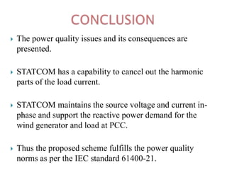 

The power quality issues and its consequences are
presented.



STATCOM has a capability to cancel out the harmonic
parts of the load current.



STATCOM maintains the source voltage and current inphase and support the reactive power demand for the
wind generator and load at PCC.



Thus the proposed scheme fulfills the power quality
norms as per the IEC standard 61400-21.

 