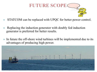 

STATCOM can be replaced with UPQC for better power control.



Replacing the induction generator with doubly fed induction
generator is preferred for better results.



In future the off-shore wind turbines will be implemented due to its
advantages of producing high power.

 