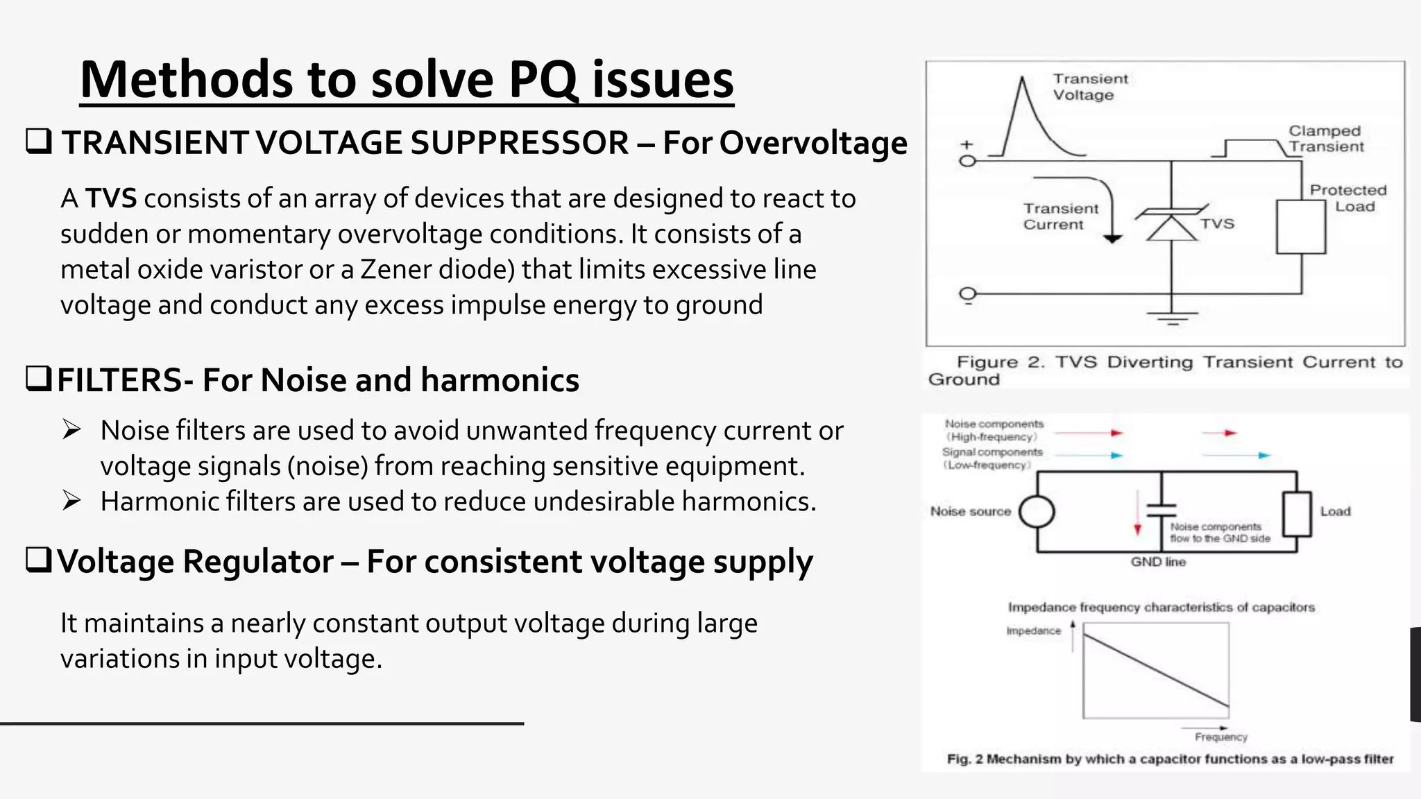 Methods to solve PQ issues
 TRANSIENTVOLTAGE SUPPRESSOR – For Overvoltage
A TVS consists of an array of devices that are designed to react to
sudden or momentary overvoltage conditions. It consists of a
metal oxide varistor or a Zener diode) that limits excessive line
voltage and conduct any excess impulse energy to ground
FILTERS- For Noise and harmonics
 Noise filters are used to avoid unwanted frequency current or
voltage signals (noise) from reaching sensitive equipment.
 Harmonic filters are used to reduce undesirable harmonics.
Voltage Regulator – For consistent voltage supply
It maintains a nearly constant output voltage during large
variations in input voltage.
 