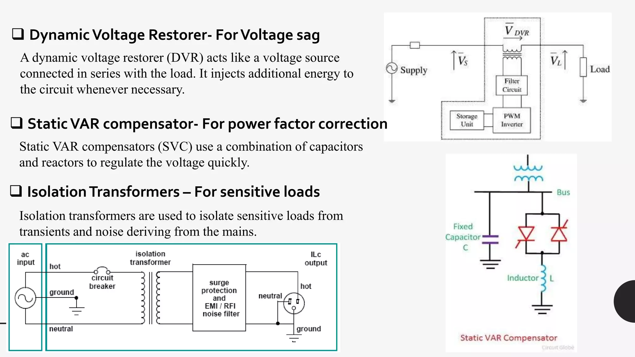  DynamicVoltage Restorer- ForVoltage sag
A dynamic voltage restorer (DVR) acts like a voltage source
connected in series with the load. It injects additional energy to
the circuit whenever necessary.
 StaticVAR compensator- For power factor correction
Static VAR compensators (SVC) use a combination of capacitors
and reactors to regulate the voltage quickly.
 IsolationTransformers – For sensitive loads
Isolation transformers are used to isolate sensitive loads from
transients and noise deriving from the mains.
 