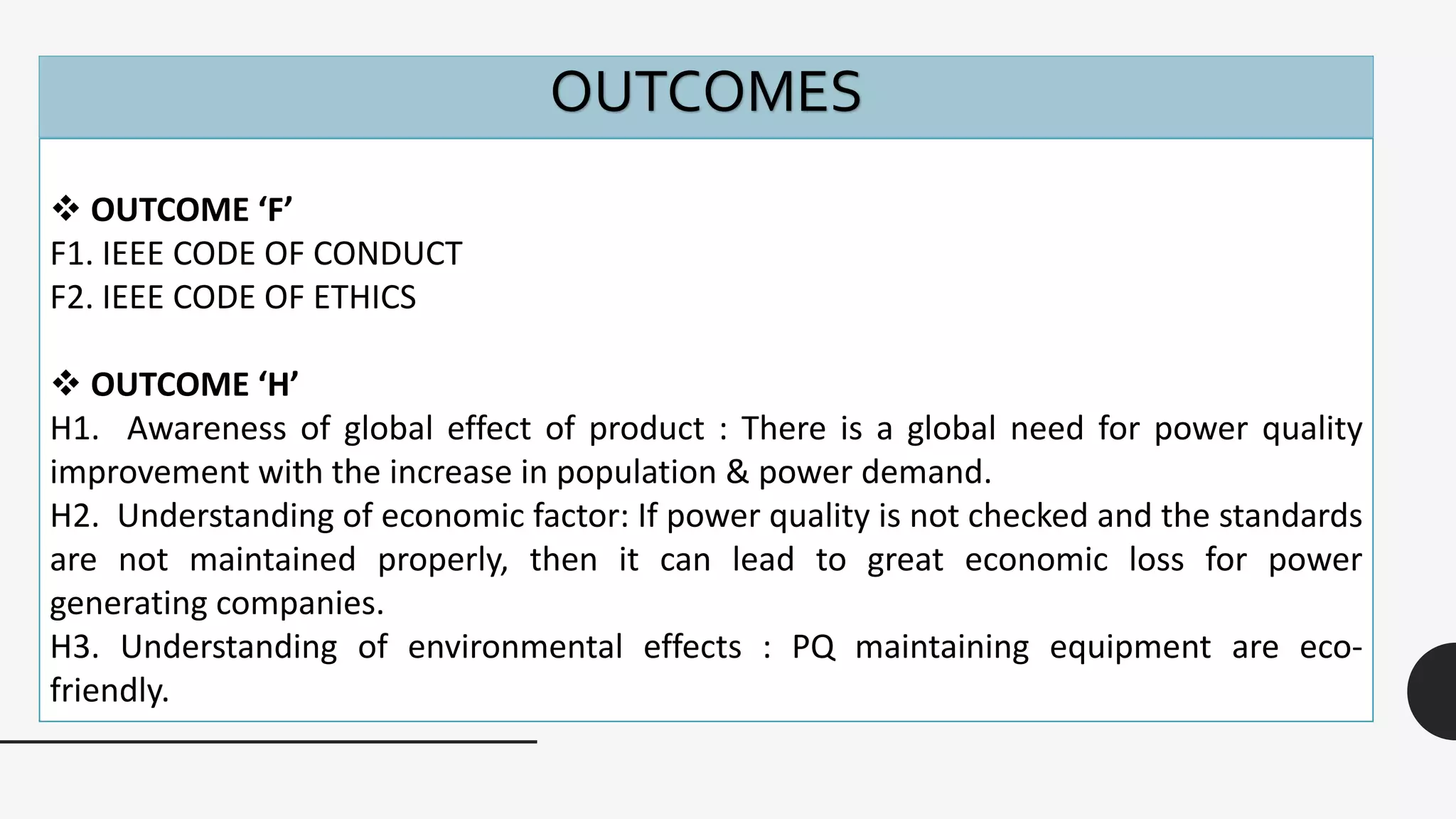 OUTCOMES
 OUTCOME ‘F’
F1. IEEE CODE OF CONDUCT
F2. IEEE CODE OF ETHICS
 OUTCOME ‘H’
H1. Awareness of global effect of product : There is a global need for power quality
improvement with the increase in population & power demand.
H2. Understanding of economic factor: If power quality is not checked and the standards
are not maintained properly, then it can lead to great economic loss for power
generating companies.
H3. Understanding of environmental effects : PQ maintaining equipment are eco-
friendly.
 