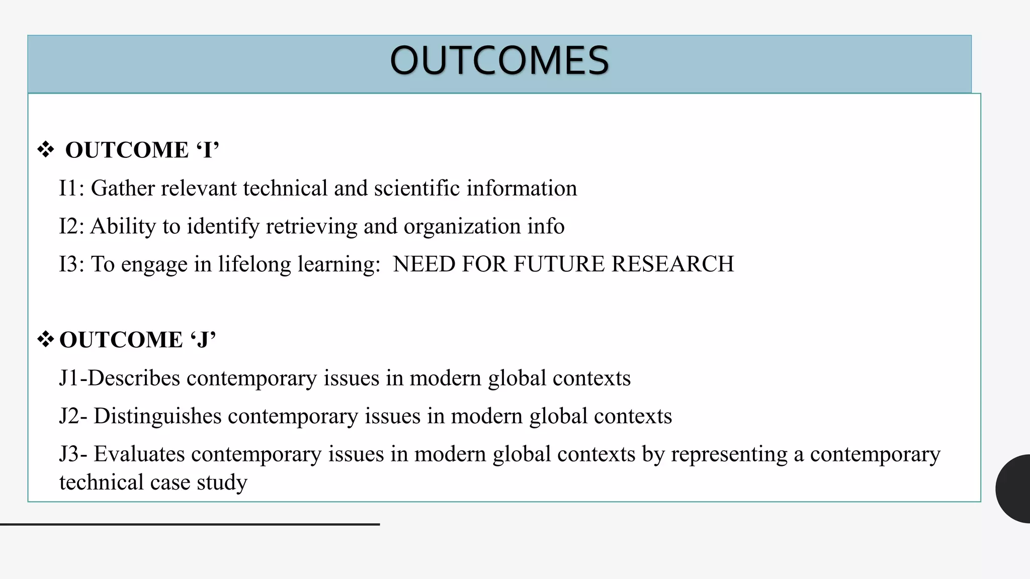  OUTCOME ‘I’
I1: Gather relevant technical and scientific information
I2: Ability to identify retrieving and organization info
I3: To engage in lifelong learning: NEED FOR FUTURE RESEARCH
OUTCOME ‘J’
J1-Describes contemporary issues in modern global contexts
J2- Distinguishes contemporary issues in modern global contexts
J3- Evaluates contemporary issues in modern global contexts by representing a contemporary
technical case study
OUTCOMES
 