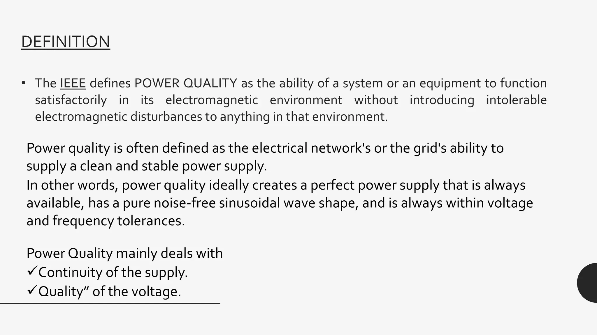 DEFINITION
• The IEEE defines POWER QUALITY as the ability of a system or an equipment to function
satisfactorily in its electromagnetic environment without introducing intolerable
electromagnetic disturbances to anything in that environment.
Power quality is often defined as the electrical network's or the grid's ability to
supply a clean and stable power supply.
In other words, power quality ideally creates a perfect power supply that is always
available, has a pure noise-free sinusoidal wave shape, and is always within voltage
and frequency tolerances.
Power Quality mainly deals with
Continuity of the supply.
Quality” of the voltage.
 