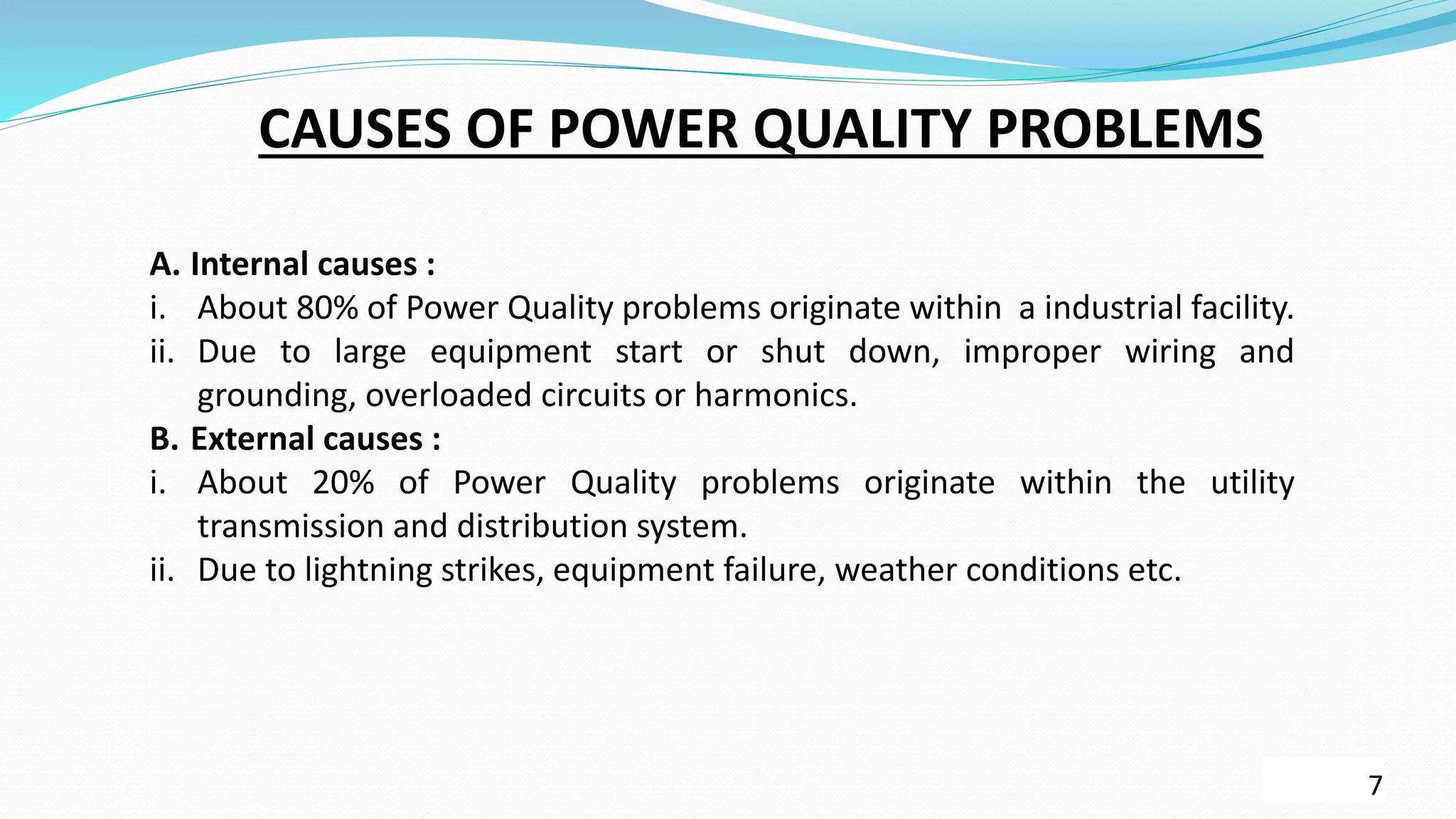 7
CAUSES OF POWER QUALITY PROBLEMS
A. Internal causes :
i. About 80% of Power Quality problems originate within a industrial facility.
ii. Due to large equipment start or shut down, improper wiring and
grounding, overloaded circuits or harmonics.
B. External causes :
i. About 20% of Power Quality problems originate within the utility
transmission and distribution system.
ii. Due to lightning strikes, equipment failure, weather conditions etc.
 