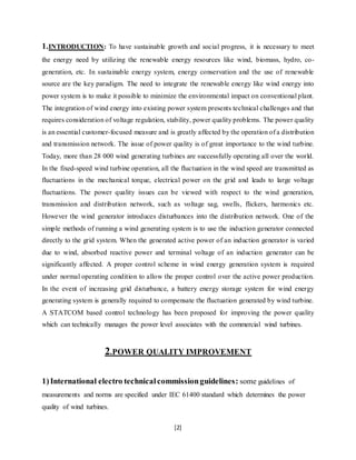 1.INTRODUCTION: To have sustainable growth and social progress, it is necessary to meet 
the energy need by utilizing the renewable energy resources like wind, biomass, hydro, co-generation, 
etc. In sustainable energy system, energy conservation and the use of renewable 
source are the key paradigm. The need to integrate the renewable energy like wind energy into 
power system is to make it possible to minimize the environmental impact on conventional plant. 
The integration of wind energy into existing power system presents technical challenges and that 
requires consideration of voltage regulation, stability, power quality problems. The power quality 
is an essential customer-focused measure and is greatly affected by the operation of a distribution 
and transmission network. The issue of power quality is of great importance to the wind turbine. 
Today, more than 28 000 wind generating turbines are successfully operating all over the world. 
In the fixed-speed wind turbine operation, all the fluctuation in the wind speed are transmitted as 
fluctuations in the mechanical torque, electrical power on the grid and leads to large voltage 
fluctuations. The power quality issues can be viewed with respect to the wind generation, 
transmission and distribution network, such as voltage sag, swells, flickers, harmonics etc. 
However the wind generator introduces disturbances into the distribution network. One of the 
simple methods of running a wind generating system is to use the induction generator connected 
directly to the grid system. When the generated active power of an induction generator is varied 
due to wind, absorbed reactive power and terminal voltage of an induction generator can be 
significantly affected. A proper control scheme in wind energy generation system is required 
under normal operating condition to allow the proper control over the active power production. 
In the event of increasing grid disturbance, a battery energy storage system for wind energy 
generating system is generally required to compensate the fluctuation generated by wind turbine. 
A STATCOM based control technology has been proposed for improving the power quality 
which can technically manages the power level associates with the commercial wind turbines. 
2.POWER QUALITY IMPROVEMENT 
1) International electro technical commission guidelines: some guidelines of 
measurements and norms are specified under IEC 61400 standard which determines the power 
quality of wind turbines. 
[2] 
 