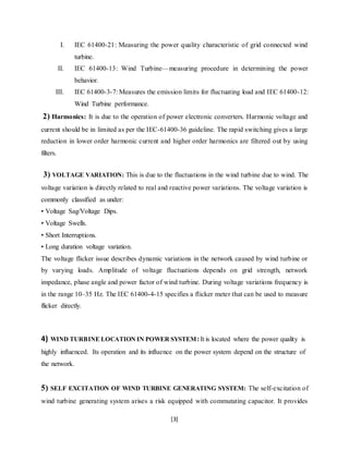I. IEC 61400-21: Measuring the power quality characteristic of grid connected wind 
[3] 
turbine. 
II. IEC 61400-13: Wind Turbine—measuring procedure in determining the power 
behavior. 
III. IEC 61400-3-7: Measures the emission limits for fluctuating load and IEC 61400-12: 
Wind Turbine performance. 
2) Harmonics: It is due to the operation of power electronic converters. Harmonic voltage and 
current should be in limited as per the IEC-61400-36 guideline. The rapid switching gives a large 
reduction in lower order harmonic current and higher order harmonics are filtered out by using 
filters. 
3) VOLTAGE VARIATION: This is due to the fluctuations in the wind turbine due to wind. The 
voltage variation is directly related to real and reactive power variations. The voltage variation is 
commonly classified as under: 
• Voltage Sag/Voltage Dips. 
• Voltage Swells. 
• Short Interruptions. 
• Long duration voltage variation. 
The voltage flicker issue describes dynamic variations in the network caused by wind turbine or 
by varying loads. Amplitude of voltage fluctuations depends on grid strength, network 
impedance, phase angle and power factor of wind turbine. During voltage variations frequency is 
in the range 10–35 Hz. The IEC 61400-4-15 specifies a flicker meter that can be used to measure 
flicker directly. 
4) WIND TURBINE LOCATION IN POWER SYSTEM: It is located where the power quality is 
highly influenced. Its operation and its influence on the power system depend on the structure of 
the network. 
5) SELF EXCITATION OF WIND TURBINE GENERATING SYSTEM: The self-excitation of 
wind turbine generating system arises a risk equipped with commutating capacitor. It provides 
 
