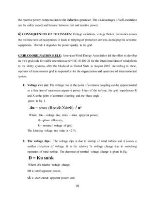 the reactive power compensation to the induction generator. The disadvantages of self-excitation 
are the safety aspect and balance between real and reactive power. 
6) CONSEQUENCES OF THE ISSUES: Voltage variations, voltage flicker, harmonics causes 
the malfunctions of equipments. It leads to tripping of protection devices, damaging the sensitive 
equipments. Overall it degrades the power quality in the grid. 
GRID COORDINATION RULE: American Wind Energy Association led the effort to develop 
its own grid code for stable operation as per IEC-61400-21 for the interconnection of wind plants 
to the utility systems, after the blockout in United State in August 2003. According to these, 
operator of transmission grid is responsible for the organization and operation of interconnected 
system. 
1) Voltage rise (u): The voltage rise at the point of common coupling can be approximated 
as a function of maximum apparent power Smax of the turbine, the grid impedances R 
and X at the point of common coupling and the phase angle , 
given in Eq. 1. 
휟햚 = smax (RcosΦ-XsinΦ) / 햚² 
Where 휟햚 —voltage rise, smax —max. apparent power, 
[4] 
Φ—phase difference, 
U—nominal voltage of grid. 
The Limiting voltage rise value is <2 % 
2) The voltage dips: The voltage dips is due to startup of wind turbine and it causes a 
sudden reduction of voltage. It is the relative % voltage change due to switching 
operation of wind turbine. The decrease of nominal voltage change is given in Eq. 
D = Ku sn/sk 
Where d is relative voltage change, 
sn is rated apparent power, 
sk is short circuit apparent power, and 
 