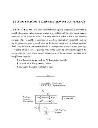 BY USING STATCOM – STATIC SYNCHRONOUS COMPENSATOR 
The STATCOM (or SSC) is a shunt-connected reactive-power compensation device that is 
capable of generating and/ or absorbing reactive power and in which the output can be varied to 
control the specific parameters of an electric power system. In general it is solid state switching 
converter which is capable of generating or absorbing independently controllable real and 
reactive power at its output terminals when it is fed from an energy source at its input terminals. 
Specifically, the STATCOM considered in this is a voltage-source converter from a given input 
of dc voltage produces a set of 3-phase ac-output voltages, each in phase with and coupled to the 
corresponding ac system voltage through leakage reactance. The dc voltage is provided by an 
energy-storage capacitor. 
 It is a Regulating device used on AC Transmission networks. 
 It is based on a Voltage-Source converter. 
 It acts in either Capacitive (or) Inductive mode 
[6] 
 