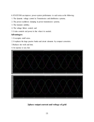 A STATCOM can improve power-system performance in such areas as the following: 
1. The dynamic voltage control in Transmission and distribution systems; 
2. The power-oscillation damping in power transmission systems; 
3. The transient stability; 
4. The voltage flicker control; and 
5. It also controls real power in line when it is needed. 
Advantages: 
1. It occupies small areas. 
2. It replaces the large passive banks and circuit elements by compact converters. 
3.Reduces site work and time. 
4. Its reponse is very fast. 
3phase output current and voltage of grid 
[7] 
 