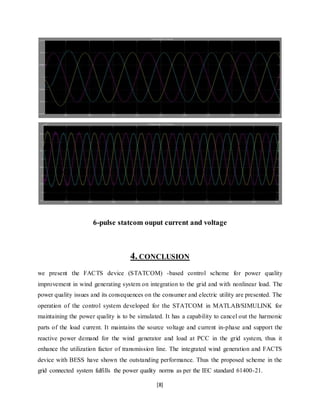 6-pulse statcom ouput current and voltage 
4. CONCLUSION 
we present the FACTS device (STATCOM) -based control scheme for power quality 
improvement in wind generating system on integration to the grid and with nonlinear load. The 
power quality issues and its consequences on the consumer and electric utility are presented. The 
operation of the control system developed for the STATCOM in MATLAB/SIMULINK for 
maintaining the power quality is to be simulated. It has a capability to cancel out the harmonic 
parts of the load current. It maintains the source voltage and current in-phase and support the 
reactive power demand for the wind generator and load at PCC in the grid system, thus it 
enhance the utilization factor of transmission line. The integrated wind generation and FACTS 
device with BESS have shown the outstanding performance. Thus the proposed scheme in the 
grid connected system fulfills the power quality norms as per the IEC standard 61400-21. 
[8] 
 