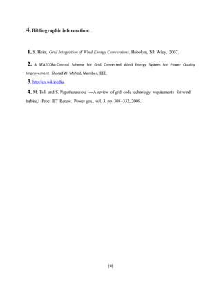 [9] 
4.Bibliographic information: 
1. S. Heier, Grid Integration of Wind Energy Conversions. Hoboken, NJ: Wiley, 2007. 
2. A STATCOM-Control Scheme for Grid Connected Wind Energy System for Power Quality 
Improvement Sharad W. Mohod, Member, IEEE, 
3. http://en.wikipedia. 
4. M. Tsili and S. Papathanassiou, ―A review of grid code technology requirements for wind 
turbine,‖ Proc. IET Renew. Power gen., vol. 3, pp. 308–332, 2009. 
