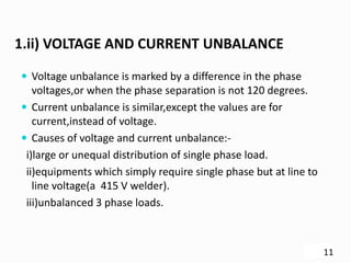 1.ii) VOLTAGE AND CURRENT UNBALANCE
 Voltage unbalance is marked by a difference in the phase
voltages,or when the phase separation is not 120 degrees.
 Current unbalance is similar,except the values are for
current,instead of voltage.
 Causes of voltage and current unbalance:-
i)large or unequal distribution of single phase load.
ii)equipments which simply require single phase but at line to
line voltage(a 415 V welder).
iii)unbalanced 3 phase loads.
11
 