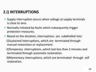 2.i) INTERRUPTIONS
 Supply interruption occurs when voltage at supply terminals
is close to zero.
 Normally initiated by faults which subsequently trigger
protection measures.
 Based on the duration, interruptions are subdivided into:
1)Sustained interruptions, which are terminated through
manual restoration or replacement.
2)Temporary interruptions ,which last less than 2 minutes and
terminated through automatic restoration.
3)Momentary interruptions, which are terminated through self
restoration.
14
 
