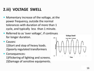 2.iii) VOLTAGE SWELL
 Momentary increase of the voltage, at the
power frequency, outside the normal
tolerances with duration of more than 1
cycle, and typically less than 1 minute.
 Referred to as ‘over voltage', if continues
for longer duration.
 Causes:
1)Start and stop of heavy loads.
2)poorly regulated transformers
 Consequences:
1)Flickering of lighting and screens.
2)Damage of sensitive equipments.
16
 