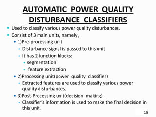 AUTOMATIC POWER QUALITY
DISTURBANCE CLASSIFIERS
 Used to classify various power quality disturbances.
 Consist of 3 main units, namely ,
 1)Pre-processing unit
 Disturbance signal is passed to this unit
 It has 2 function blocks:
 segmentation
 feature extraction
 2)Processing unit(power quality classifier)
 Extracted features are used to classify various power
quality disturbances.
 3)Post-Processing unit(decision making)
 Classifier’s information is used to make the final decision in
this unit.
18
 