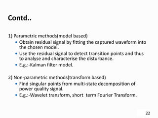 Contd..
1) Parametric methods(model based)
 Obtain residual signal by fitting the captured waveform into
the chosen model.
 Use the residual signal to detect transition points and thus
to analyse and characterise the disturbance.
 E.g.:-Kalman filter model.
2) Non-parametric methods(transform based)
 Find singular points from multi-state decomposition of
power quality signal.
 E.g.:-Wavelet transform, short term Fourier Transform.
22
 