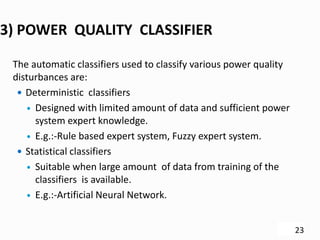 3) POWER QUALITY CLASSIFIER
The automatic classifiers used to classify various power quality
disturbances are:
 Deterministic classifiers
 Designed with limited amount of data and sufficient power
system expert knowledge.
 E.g.:-Rule based expert system, Fuzzy expert system.
 Statistical classifiers
 Suitable when large amount of data from training of the
classifiers is available.
 E.g.:-Artificial Neural Network.
23
 