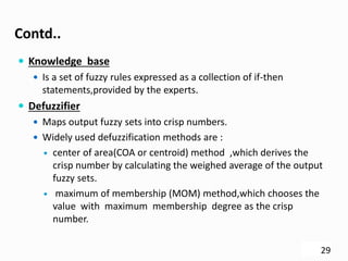 Contd..
 Knowledge base
 Is a set of fuzzy rules expressed as a collection of if-then
statements,provided by the experts.
 Defuzzifier
 Maps output fuzzy sets into crisp numbers.
 Widely used defuzzification methods are :
 center of area(COA or centroid) method ,which derives the
crisp number by calculating the weighed average of the output
fuzzy sets.
 maximum of membership (MOM) method,which chooses the
value with maximum membership degree as the crisp
number.
29
 