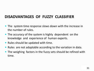 DISADVANTAGES OF FUZZY CLASSIFIER
 The system time response slows down with the increase in
the number of rules.
 The accuracy of the system is highly dependent on the
knowledge and experience of human experts.
 Rules should be updated with time.
 Rules are not adaptable according to the variation in data.
 The weighing factors in the fuzzy sets should be refined with
time.
31
 