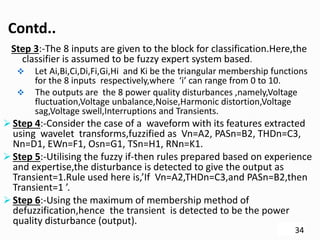 Contd..
Step 3:-The 8 inputs are given to the block for classification.Here,the
classifier is assumed to be fuzzy expert system based.
 Let Ai,Bi,Ci,Di,Fi,Gi,Hi and Ki be the triangular membership functions
for the 8 inputs respectively,where ‘i’ can range from 0 to 10.
 The outputs are the 8 power quality disturbances ,namely,Voltage
fluctuation,Voltage unbalance,Noise,Harmonic distortion,Voltage
sag,Voltage swell,Interruptions and Transients.
 Step 4:-Consider the case of a waveform with its features extracted
using wavelet transforms,fuzzified as Vn=A2, PASn=B2, THDn=C3,
Nn=D1, EWn=F1, Osn=G1, TSn=H1, RNn=K1.
 Step 5:-Utilising the fuzzy if-then rules prepared based on experience
and expertise,the disturbance is detected to give the output as
Transient=1.Rule used here is,’If Vn=A2,THDn=C3,and PASn=B2,then
Transient=1 ’.
 Step 6:-Using the maximum of membership method of
defuzzification,hence the transient is detected to be the power
quality disturbance (output).
34
 