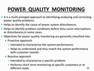 POWER QUALITY MONITORING
 It is a multi-pronged approach to identifying,analyzing and correcting
power quality problems.
 Helps to identify the cause of power system disturbances.
 Helps to identify problem conditions before they cause interruptions
or disturbances,in some cases.
 Objectives for power quality monitoring are generally classified into:
 Proactive approach
 Intended to characterise the system performance.
 Helps to understand and thus match the system performance
with customer neeeds.
 Reactive approach
 Intended to characterise a specific problem.
 Performs short term monitoring at specific customers or at
different loads. 35
 