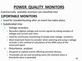 POWER QUALITY MONITORS
Commercially available monitors are classified into:
1)PORTABLE MONITORS
 Used for troubleshooting after an event has taken place.
 Subdivided into:
I. Voltage recorders
 Recorders digitize voltage and current signals by taking samples of
voltage and current over time.
 Used for continuous monitoring of steady state voltage variations.
 Most important factor to consider when selecting and using a voltage
recorder is the method of calculation of the RMS value of the
measured signal.
II. Disturbance analyser
 Designed to capture events affecting sensitive devices.
 Thresholds are set and recording starts the moment when a
threshold value is exceeded. 36
 