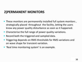 2)PERMANENT MONITORS
 These monitors are permanently installed full system monitors ,
strategically placed throughout the facility ,letting the users
know any power quality disturbance as soon as it happened.
 Characterise the full range of power quality variations.
 Record both the triggered and sampled data.
 Triggering depends on RMS thresholds for RMS variations and
on wave shape for transient variation.
 ‘Real time monitoring system’ is an example.
38
 