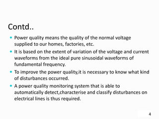 Contd..
 Power quality means the quality of the normal voltage
supplied to our homes, factories, etc.
 It is based on the extent of variation of the voltage and current
waveforms from the ideal pure sinusoidal waveforms of
fundamental frequency.
 To improve the power quality,it is necessary to know what kind
of disturbances occurred.
 A power quality monitoring system that is able to
automatically detect,characterise and classify disturbances on
electrical lines is thus required.
4
 