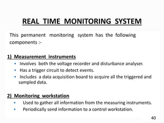 REAL TIME MONITORING SYSTEM
This permanent monitoring system has the following
components :-
1) Measurement instruments
 Involves both the voltage recorder and disturbance analyser.
 Has a trigger circuit to detect events.
 Includes a data acquisition board to acquire all the triggered and
sampled data.
2) Monitoring workstation
 Used to gather all information from the measuring instruments.
 Periodically send information to a control workstation.
40
 