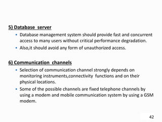 .
5) Database server
 Database management system should provide fast and concurrent
access to many users without critical performance degradation.
 Also,it should avoid any form of unauthorized access.
6) Communication channels
 Selection of communication channel strongly depends on
monitoring instruments,connectivity functions and on their
physical locations.
 Some of the possible channels are fixed telephone channels by
using a modem and mobile communication system by using a GSM
modem.
42
 