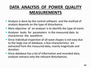 DATA ANALYSIS OF POWER QUALITY
MEASUREMENTS
 Analysis is done by the control software and the method of
analysis depends on the type of disturbance.
 Main objective of an analyser is to identify the type of event.
 Analyser looks for parameters in the measured data to
characterise the waveform.
 Since individual inspection of all wave shapes is not easy due
to the large size of database, a few characteristics are
extracted from the measured data, mainly magnitude and
duration.
 Since database has a lot of information and recorded data,
analyser extracts only the relevant disturbances.
44
 