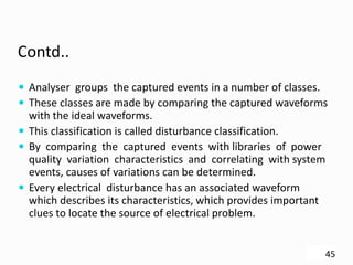 Contd..
 Analyser groups the captured events in a number of classes.
 These classes are made by comparing the captured waveforms
with the ideal waveforms.
 This classification is called disturbance classification.
 By comparing the captured events with libraries of power
quality variation characteristics and correlating with system
events, causes of variations can be determined.
 Every electrical disturbance has an associated waveform
which describes its characteristics, which provides important
clues to locate the source of electrical problem.
45
 