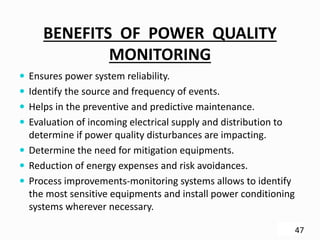 BENEFITS OF POWER QUALITY
MONITORING
 Ensures power system reliability.
 Identify the source and frequency of events.
 Helps in the preventive and predictive maintenance.
 Evaluation of incoming electrical supply and distribution to
determine if power quality disturbances are impacting.
 Determine the need for mitigation equipments.
 Reduction of energy expenses and risk avoidances.
 Process improvements-monitoring systems allows to identify
the most sensitive equipments and install power conditioning
systems wherever necessary.
47
 