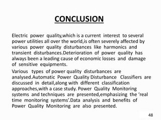CONCLUSION
Electric power quality,which is a current interest to several
power utilities all over the world,is often severely affected by
various power quality disturbances like harmonics and
transient disturbances.Deterioration of power quality has
always been a leading cause of economic losses and damage
of sensitive equipments.
Various types of power quality disturbances are
analysed.Automatic Power Quality Disturbance Classifiers are
discussed in detail,along with different classification
approaches,with a case study. Power Quality Monitoring
systems and techniques are presented,emphasizing the ‘real
time monitoring systems’.Data analysis and benefits of
Power Quality Monitoring are also presented.
48
 