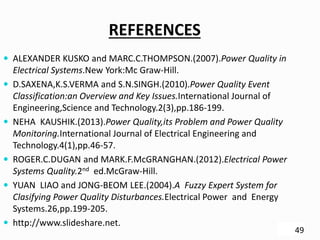 REFERENCES
 ALEXANDER KUSKO and MARC.C.THOMPSON.(2007).Power Quality in
Electrical Systems.New York:Mc Graw-Hill.
 D.SAXENA,K.S.VERMA and S.N.SINGH.(2010).Power Quality Event
Classification:an Overview and Key Issues.International Journal of
Engineering,Science and Technology.2(3),pp.186-199.
 NEHA KAUSHIK.(2013).Power Quality,its Problem and Power Quality
Monitoring.International Journal of Electrical Engineering and
Technology.4(1),pp.46-57.
 ROGER.C.DUGAN and MARK.F.McGRANGHAN.(2012).Electrical Power
Systems Quality.2nd ed.McGraw-Hill.
 YUAN LIAO and JONG-BEOM LEE.(2004).A Fuzzy Expert System for
Clasifying Power Quality Disturbances.Electrical Power and Energy
Systems.26,pp.199-205.
 http://www.slideshare.net.
49
 
