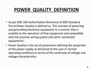POWER QUALITY DEFINITION
 As per IEEE 100 Authoritative Dictionary of IEEE Standard
Terms,Power Quality is defined as `The concept of powering
and grounding electronic equipment in a manner that is
suitable to the operation of that equipment and compatible
with the premise wiring system and other connected
equipments’.
 Power Quality is the set of parameters defining the properties
of the power supply as delivered to the user in normal
operating conditions,in terms of the continuity of voltage and
voltage characteristics.
6
 