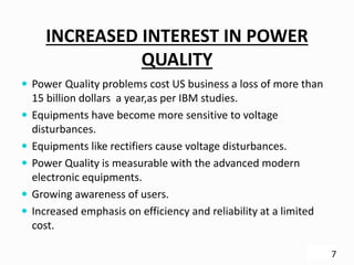 INCREASED INTEREST IN POWER
QUALITY
 Power Quality problems cost US business a loss of more than
15 billion dollars a year,as per IBM studies.
 Equipments have become more sensitive to voltage
disturbances.
 Equipments like rectifiers cause voltage disturbances.
 Power Quality is measurable with the advanced modern
electronic equipments.
 Growing awareness of users.
 Increased emphasis on efficiency and reliability at a limited
cost.
7
 
