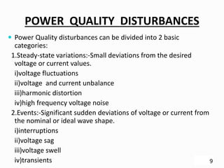 POWER QUALITY DISTURBANCES
 Power Quality disturbances can be divided into 2 basic
categories:
1.Steady-state variations:-Small deviations from the desired
voltage or current values.
i)voltage fluctuations
ii)voltage and current unbalance
iii)harmonic distortion
iv)high frequency voltage noise
2.Events:-Significant sudden deviations of voltage or current from
the nominal or ideal wave shape.
i)interruptions
ii)voltage sag
iii)voltage swell
iv)transients 9
 