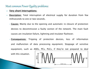  Very short Interruptions:
 Description: Total interruption of electrical supply for duration from few
milliseconds to one or two seconds.
• Causes: Mainly due to the opening and automatic re closure of protection
devices to decommission a faulty section of the network. The main fault
causes are insulation failure, lightning and insulator flashover.
• Consequences: Tripping of protection devices, loss of information
and malfunction of data processing equipment. Stoppage of sensitive
equipment, such as ASDs, PCs, PLCs, if they’re not prepared to deal
with this situation.
 