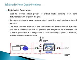  Distributed Generation:
• Used to provide “clean power” to critical loads, isolating them from
disturbances with origin in the grid.
• Backup generators to assure energy supply to critical loads during sustained
outages.
• The most common solution is the combination of electrochemical batteries
UPS and a diesel generator. At present, the integration of a flywheel and
a diesel generator in a single unit is also becoming a popular solution,
offered by many manufacturers.
 