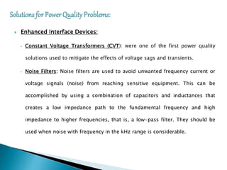  Enhanced Interface Devices:
• Constant Voltage Transformers (CVT): were one of the first power quality
solutions used to mitigate the effects of voltage sags and transients.
• Noise Filters: Noise filters are used to avoid unwanted frequency current or
voltage signals (noise) from reaching sensitive equipment. This can be
accomplished by using a combination of capacitors and inductances that
creates a low impedance path to the fundamental frequency and high
impedance to higher frequencies, that is, a low-pass filter. They should be
used when noise with frequency in the kHz range is considerable.
 